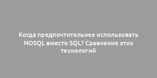 Когда предпочтительнее использовать NoSQL вместо SQL? Сравнение этих технологий