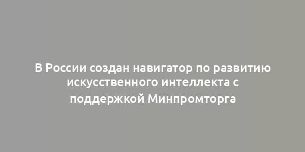 В России создан навигатор по развитию искусственного интеллекта с поддержкой Минпромторга