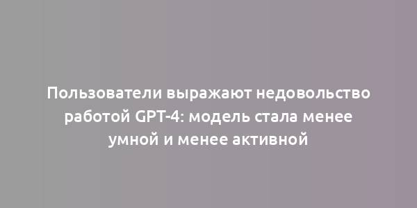 Пользователи выражают недовольство работой GPT-4: модель стала менее умной и менее активной