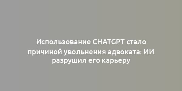 Использование ChatGPT стало причиной увольнения адвоката: ИИ разрушил его карьеру