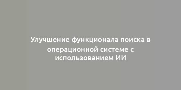 Улучшение функционала поиска в операционной системе с использованием ИИ