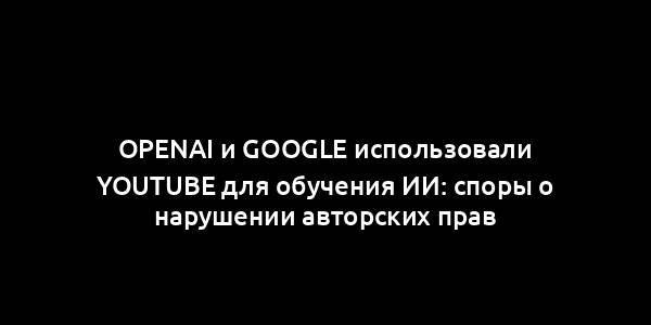 OpenAI и Google использовали YouTube для обучения ИИ: споры о нарушении авторских прав