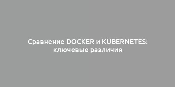 Сравнение Docker и Kubernetes: ключевые различия