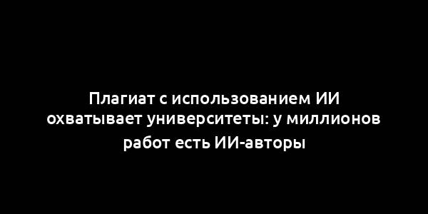 Плагиат с использованием ИИ охватывает университеты: у миллионов работ есть ИИ-авторы