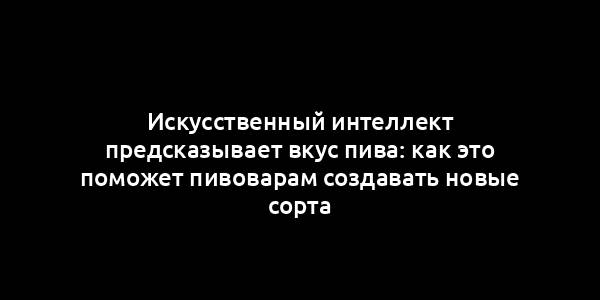 Искусственный интеллект предсказывает вкус пива: как это поможет пивоварам создавать новые сорта