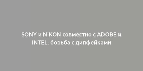 Sony и Nikon совместно с Adobe и Intel: борьба с дипфейками