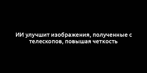 ИИ улучшит изображения, полученные с телескопов, повышая четкость