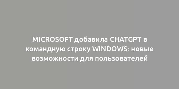 Microsoft добавила ChatGPT в командную строку Windows: новые возможности для пользователей