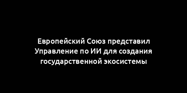 Европейский Союз представил Управление по ИИ для создания государственной экосистемы