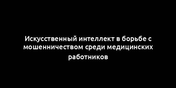 Искусственный интеллект в борьбе с мошенничеством среди медицинских работников