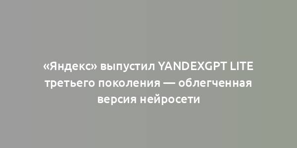 «Яндекс» выпустил YandexGPT Lite третьего поколения — облегченная версия нейросети