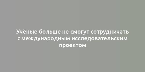 Учёные больше не смогут сотрудничать с международным исследовательским проектом