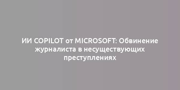 ИИ Copilot от Microsoft: Обвинение журналиста в несуществующих преступлениях