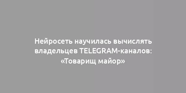 Нейросеть научилась вычислять владельцев Telegram-каналов: «Товарищ майор»