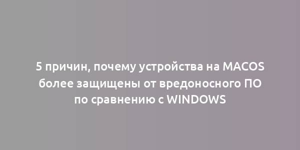 5 причин, почему устройства на macOS более защищены от вредоносного ПО по сравнению с Windows