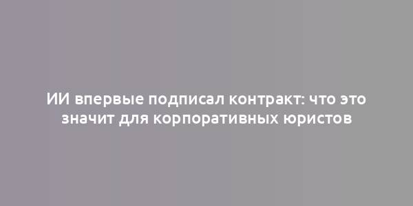 ИИ впервые подписал контракт: что это значит для корпоративных юристов