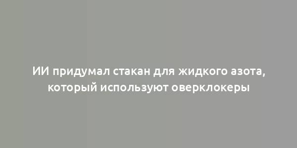 ИИ придумал стакан для жидкого азота, который используют оверклокеры