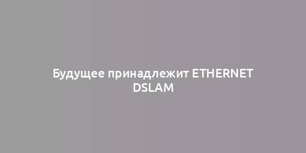 Будущее принадлежит Ethernet DSLAM