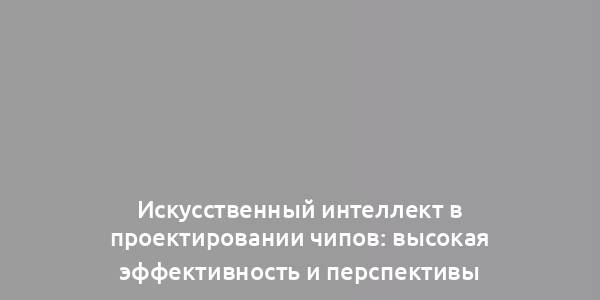 Искусственный интеллект в проектировании чипов: высокая эффективность и перспективы