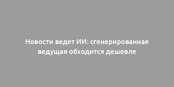 Новости ведет ИИ: сгенерированная ведущая обходится дешевле