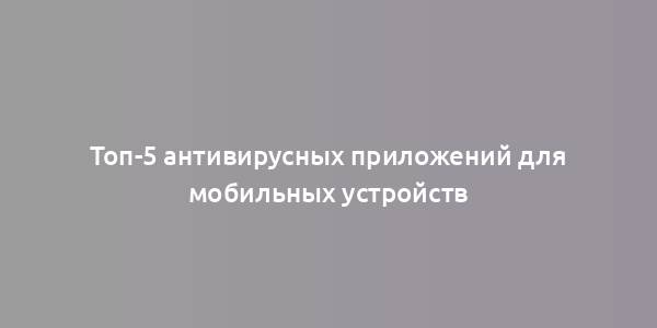 Топ-5 антивирусных приложений для мобильных устройств