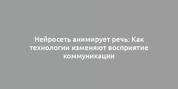 Нейросеть анимирует речь: Как технологии изменяют восприятие коммуникации