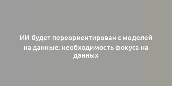 ИИ будет переориентирован с моделей на данные: необходимость фокуса на данных