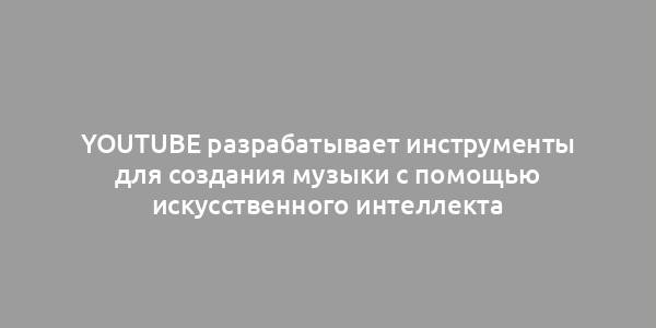 YouTube разрабатывает инструменты для создания музыки с помощью искусственного интеллекта