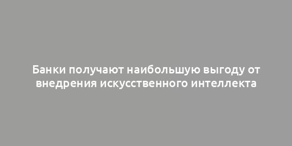 Банки получают наибольшую выгоду от внедрения искусственного интеллекта