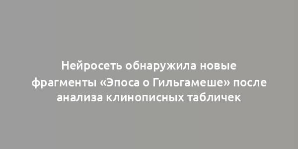 Нейросеть обнаружила новые фрагменты «Эпоса о Гильгамеше» после анализа клинописных табличек