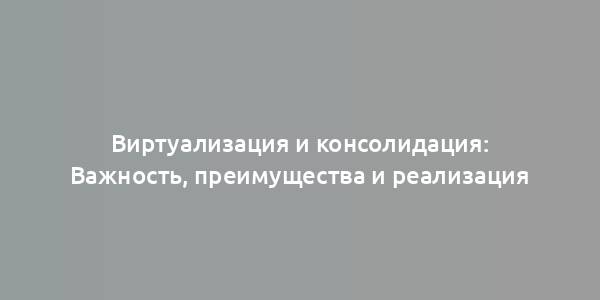 Виртуализация и консолидация: Важность, преимущества и реализация