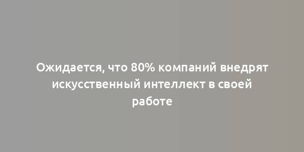 Ожидается, что 80% компаний внедрят искусственный интеллект в своей работе