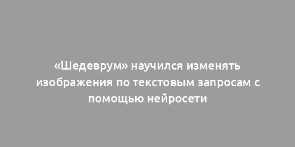 «Шедеврум» научился изменять изображения по текстовым запросам с помощью нейросети