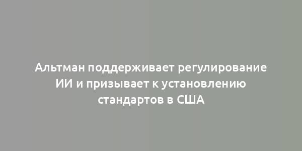 Альтман поддерживает регулирование ИИ и призывает к установлению стандартов в США