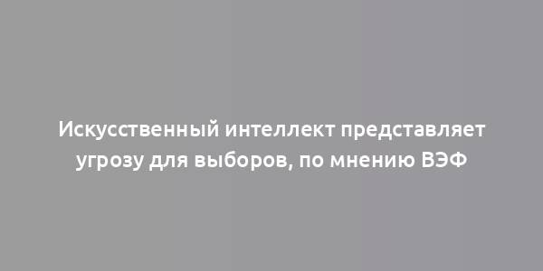 Искусственный интеллект представляет угрозу для выборов, по мнению ВЭФ