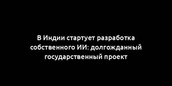 В Индии стартует разработка собственного ИИ: долгожданный государственный проект