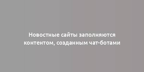 Новостные сайты заполняются контентом, созданным чат-ботами