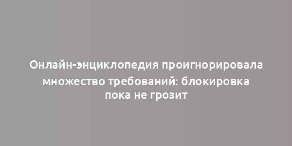 Онлайн-энциклопедия проигнорировала множество требований: блокировка пока не грозит