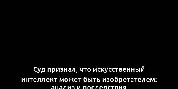 Суд признал, что искусственный интеллект может быть изобретателем: анализ и последствия