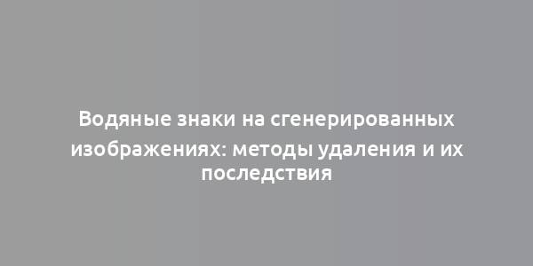 Водяные знаки на сгенерированных изображениях: методы удаления и их последствия