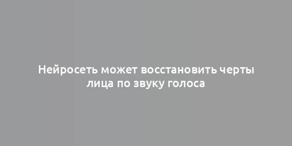 Нейросеть может восстановить черты лица по звуку голоса