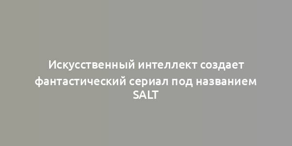 Искусственный интеллект создает фантастический сериал под названием Salt