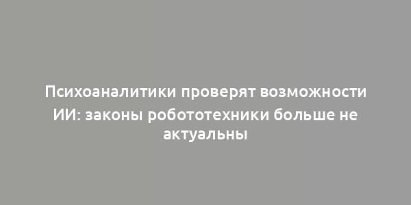 Психоаналитики проверят возможности ИИ: законы робототехники больше не актуальны