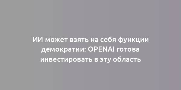 ИИ может взять на себя функции демократии: OpenAI готова инвестировать в эту область