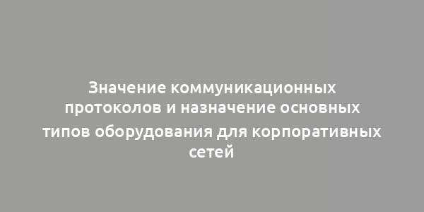 Значение коммуникационных протоколов и назначение основных типов оборудования для корпоративных сетей