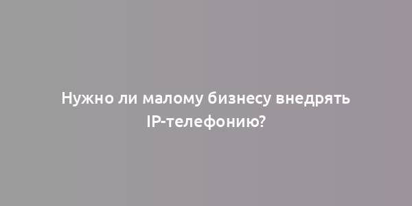 Нужно ли малому бизнесу внедрять IP-телефонию?