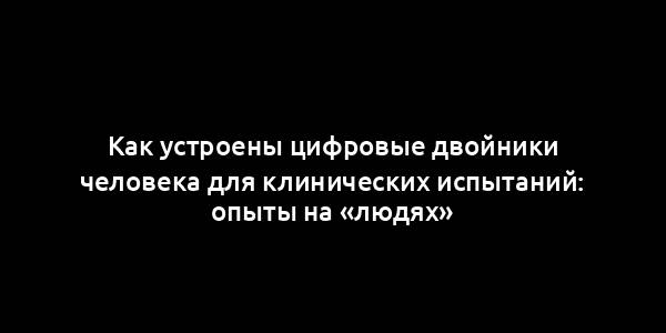 Как устроены цифровые двойники человека для клинических испытаний: опыты на «людях»