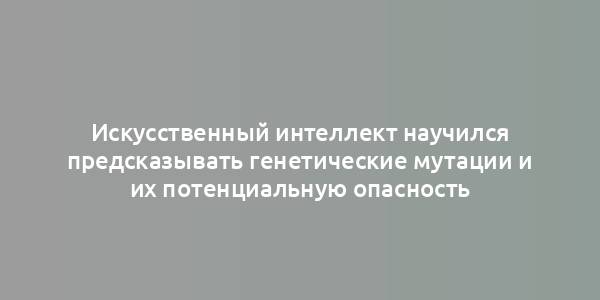 Искусственный интеллект научился предсказывать генетические мутации и их потенциальную опасность