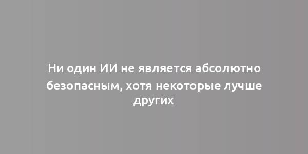 Ни один ИИ не является абсолютно безопасным, хотя некоторые лучше других