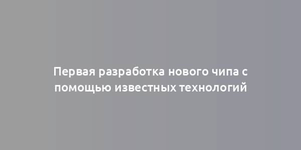 Первая разработка нового чипа с помощью известных технологий